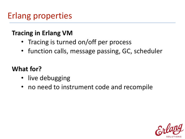 Erlang	  properties
Tracing	  in	  Erlang	  VM	  
• Tracing	  is	  turned	  on/off	  per	  process	  
• function	  calls,	  message	  passing,	  GC,	  scheduler 
What	  for?	  
• live	  debugging	  
• no	  need	  to	  instrument	  code	  and	  recompile
