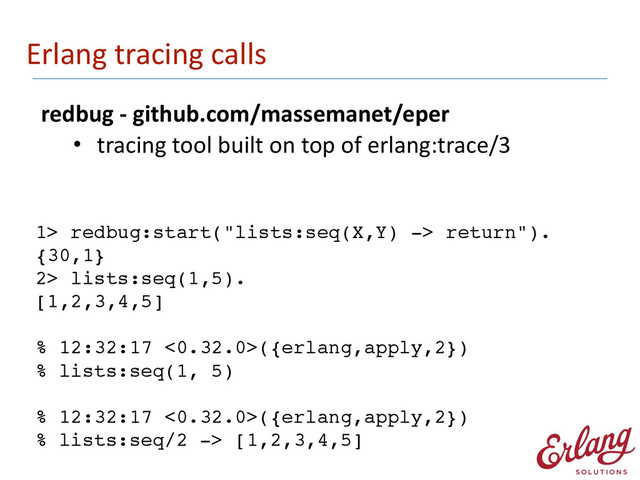 Erlang	  tracing	  calls
redbug	  -­‐	  github.com/massemanet/eper	  
• tracing	  tool	  built	  on	  top	  of	  erlang:trace/3
1> redbug:start("lists:seq(X,Y) -> return").
{30,1}!
2> lists:seq(1,5).!
[1,2,3,4,5]!
!
% 12:32:17 <0.32.0>({erlang,apply,2})!
% lists:seq(1, 5)!
!
% 12:32:17 <0.32.0>({erlang,apply,2})!
% lists:seq/2 -> [1,2,3,4,5]
