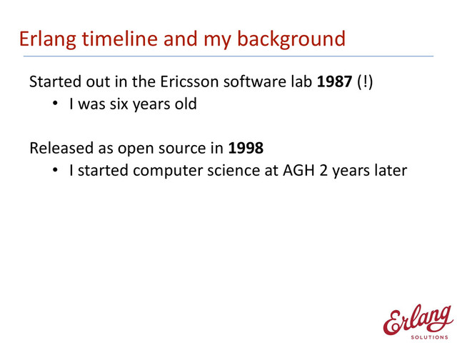 Erlang	  timeline	  and	  my	  background
Started	  out	  in	  the	  Ericsson	  software	  lab	  1987	  (!)
• I	  was	  six	  years	  old 
Released	  as	  open	  source	  in	  1998
• I	  started	  computer	  science	  at	  AGH	  2	  years	  later 
