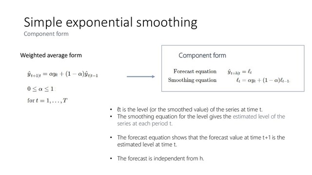 Simple exponential smoothing
Component form
Weighted average form Component form
• ℓt is the level (or the smoothed value) of the series at time t.
• The smoothing equation for the level gives the estimated level of the
series at each period t.
• The forecast equation shows that the forecast value at time t+1 is the
estimated level at time t.
• The forecast is independent from h.
