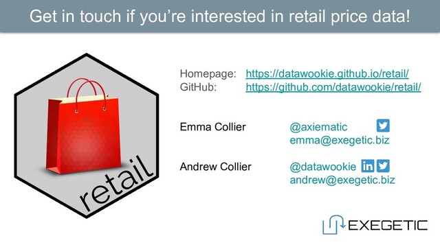 Homepage: https://datawookie.github.io/retail/
GitHub: https://github.com/datawookie/retail/
Emma Collier @axiematic
emma@exegetic.biz
Andrew Collier @datawookie
andrew@exegetic.biz
Get in touch if you’re interested in retail price data!
