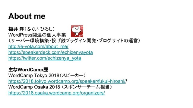 About me
福井 洋（ふくい ひろし）
WordPress関連の個人事業
（サーバー環境構築・投げ銭プラグイン開発・ブログサイトの運営）
http://e-yota.com/about_me/
https://speakerdeck.com/echizenyayota
https://twitter.com/echizenya_yota
主なWordCamp歴
WordCamp Tokyo 2018（スピーカー）
https://2018.tokyo.wordcamp.org/speaker/fukui-hiroshi//
WordCamp Osaka 2018 （スポンサーチーム担当）
https://2018.osaka.wordcamp.org/organizers/
