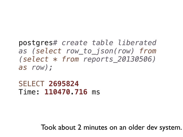 postgres# create table liberated
as (select row_to_json(row) from
(select * from reports_20130506)
as row);
SELECT 2695824
Time: 110470.716 ms
Took about 2 minutes on an older dev system.
