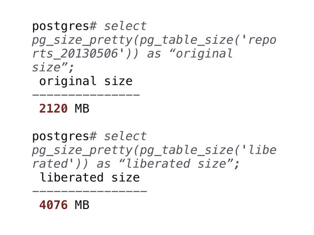postgres# select
pg_size_pretty(pg_table_size('repo
rts_20130506')) as “original
size”;
original size
---------------
2120 MB
postgres# select
pg_size_pretty(pg_table_size('libe
rated')) as “liberated size”;
liberated size
----------------
4076 MB
