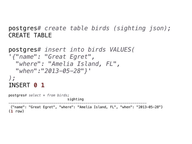 postgres# create table birds (sighting json);
CREATE TABLE
postgres# insert into birds VALUES(
'{"name": "Great Egret",
"where": "Amelia Island, FL",
"when":"2013-05-28"}'
);
INSERT 0 1
postgres# select * from birds;
sighting
--------------------------------------------------------------------
{"name": "Great Egret", "where": "Amelia Island, FL", "when": "2013-05-28"}
(1 row)
