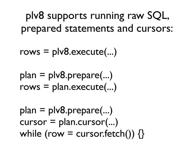 plv8 supports running raw SQL,
prepared statements and cursors:
rows = plv8.execute(...)
plan = plv8.prepare(...)
rows = plan.execute(...)
plan = plv8.prepare(...)
cursor = plan.cursor(...)
while (row = cursor.fetch()) {}
