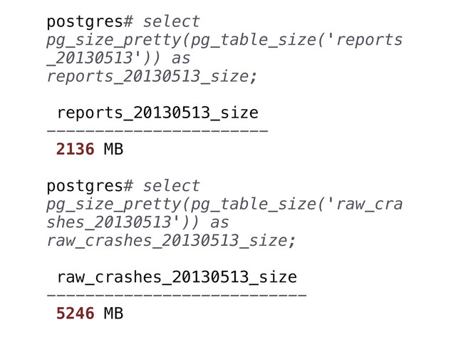 postgres# select
pg_size_pretty(pg_table_size('reports
_20130513')) as
reports_20130513_size;
reports_20130513_size
-----------------------
2136 MB
postgres# select
pg_size_pretty(pg_table_size('raw_cra
shes_20130513')) as
raw_crashes_20130513_size;
raw_crashes_20130513_size
---------------------------
5246 MB
