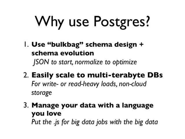 1. Use “bulkbag” schema design +
schema evolution
JSON to start, normalize to optimize
2. Easily scale to multi-terabyte DBs
For write- or read-heavy loads, non-cloud
storage
3. Manage your data with a language
you love
Put the .js for big data jobs with the big data
Why use Postgres?

