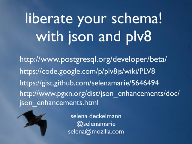 liberate your schema!
with json and plv8
selena deckelmann
@selenamarie
selena@mozilla.com
https://code.google.com/p/plv8js/wiki/PLV8
http://www.postgresql.org/developer/beta/
https://gist.github.com/selenamarie/5646494
http://www.pgxn.org/dist/json_enhancements/doc/
json_enhancements.html
