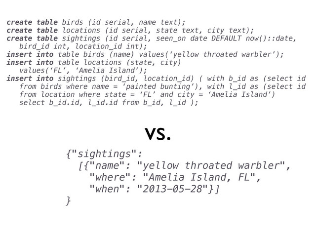 {"sightings":
[{"name": "yellow throated warbler",
"where": "Amelia Island, FL",
"when": "2013-05-28"}]
}
vs.
create table birds (id serial, name text);
create table locations (id serial, state text, city text);
create table sightings (id serial, seen_on date DEFAULT now()::date,
bird_id int, location_id int);
insert into table birds (name) values(‘yellow throated warbler’);
insert into table locations (state, city)
values(‘FL’, ‘Amelia Island’);
insert into sightings (bird_id, location_id) ( with b_id as (select id
from birds where name = ‘painted bunting’), with l_id as (select id
from location where state = ‘FL’ and city = ‘Amelia Island’)
select b_id.id, l_id.id from b_id, l_id );
