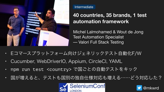 @mkwrd
40 countries, 35 brands, 1 test
automation framework
Michel Lalmohamed & Wout de Jong 

Test Automation Specialist 
–– Valori Full Stack Testing
w &ίϚʔεϓϥοτϑΥʔϜ޲͚δΣωϦοΫςετࣗಈԽ'8
w $VDVNCFS8FC%SJWFS*0"QQJVN$JSDMF$*:".-
w npm run test Ͱࠃ͝ͱͷࣗಈςετΛΩοΫ
w ࠃ͕૿͑Δͱɺςετ΋ࠃผͷಠࣗ࢓༷ରԠ΋૿͑ΔʜʜͲ͏ରԠͨ͠ʁ
Intermediate
