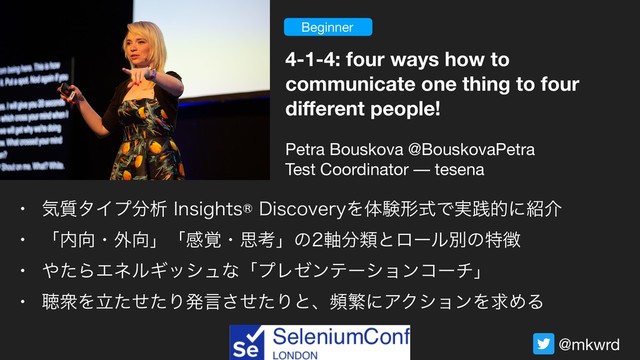 @mkwrd
Beginner
4-1-4: four ways how to
communicate one thing to four
diﬀerent people!
Petra Bouskova @BouskovaPetra

Test Coordinator –– tesena
w ؾ࣭λΠϓ෼ੳ*OTJHIUT%JTDPWFSZΛମݧܗࣜͰ࣮ફతʹ঺հ
w ʮ಺޲ɾ֎޲ʯʮײ֮ɾࢥߟʯͷ࣠෼ྨͱϩʔϧผͷಛ௃
w ΍ͨΒΤωϧΪογϡͳʮϓϨθϯςʔγϣϯίʔνʯ
w ௌऺΛཱͨͤͨΓൃݴͤͨ͞ΓͱɺසൟʹΞΫγϣϯΛٻΊΔ
