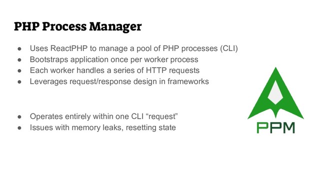 PHP Process Manager
● Uses ReactPHP to manage a pool of PHP processes (CLI)
● Bootstraps application once per worker process
● Each worker handles a series of HTTP requests
● Leverages request/response design in frameworks
● Operates entirely within one CLI “request”
● Issues with memory leaks, resetting state
