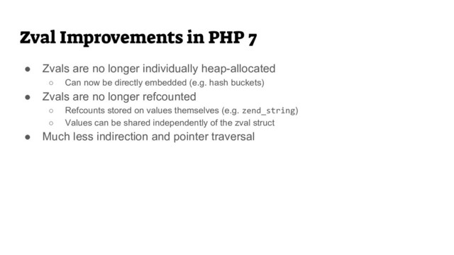 Zval Improvements in PHP 7
● Zvals are no longer individually heap-allocated
○ Can now be directly embedded (e.g. hash buckets)
● Zvals are no longer refcounted
○ Refcounts stored on values themselves (e.g. zend_string)
○ Values can be shared independently of the zval struct
● Much less indirection and pointer traversal
