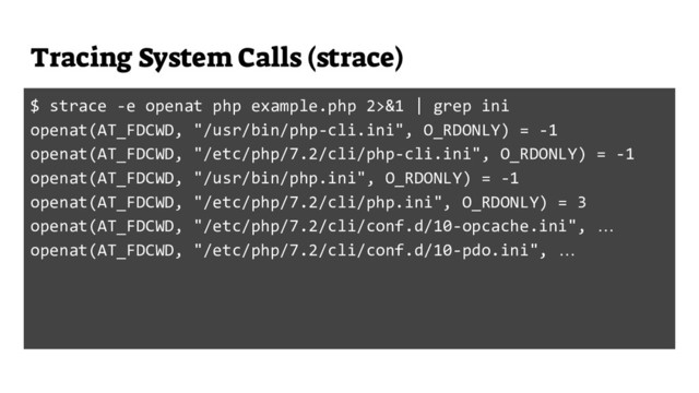 Tracing System Calls (strace)
$ strace -e openat php example.php 2>&1 | grep ini
openat(AT_FDCWD, "/usr/bin/php-cli.ini", O_RDONLY) = -1
openat(AT_FDCWD, "/etc/php/7.2/cli/php-cli.ini", O_RDONLY) = -1
openat(AT_FDCWD, "/usr/bin/php.ini", O_RDONLY) = -1
openat(AT_FDCWD, "/etc/php/7.2/cli/php.ini", O_RDONLY) = 3
openat(AT_FDCWD, "/etc/php/7.2/cli/conf.d/10-opcache.ini", …
openat(AT_FDCWD, "/etc/php/7.2/cli/conf.d/10-pdo.ini", …
