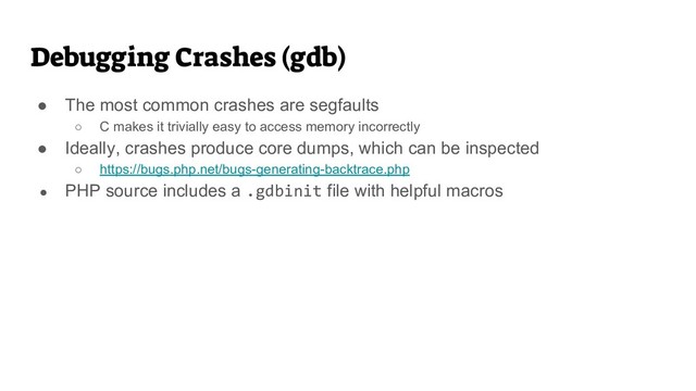 Debugging Crashes (gdb)
● The most common crashes are segfaults
○ C makes it trivially easy to access memory incorrectly
● Ideally, crashes produce core dumps, which can be inspected
○ https://bugs.php.net/bugs-generating-backtrace.php
● PHP source includes a .gdbinit file with helpful macros
