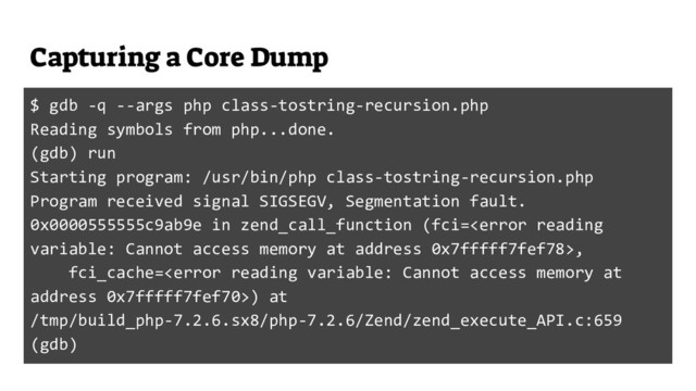 Capturing a Core Dump
$ gdb -q --args php class-tostring-recursion.php
Reading symbols from php...done.
(gdb) run
Starting program: /usr/bin/php class-tostring-recursion.php
Program received signal SIGSEGV, Segmentation fault.
0x0000555555c9ab9e in zend_call_function (fci=,
fci_cache=) at
/tmp/build_php-7.2.6.sx8/php-7.2.6/Zend/zend_execute_API.c:659
(gdb)
