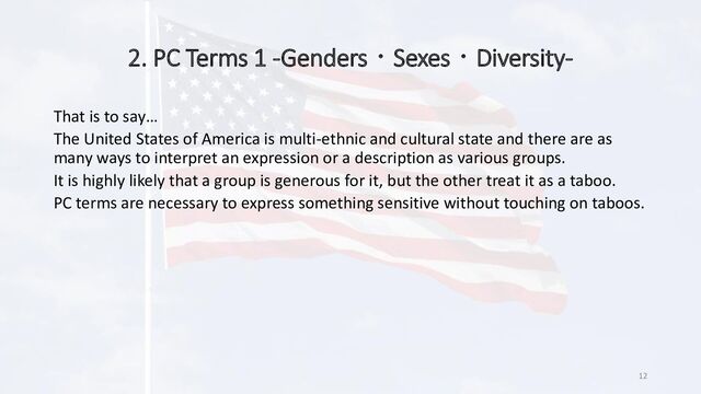 2. PC Terms 1 -Genders・Sexes・Diversity-
12
What Political Correctness Is
Political correctness (adjectivally: politically correct; commonly abbreviated
PC) is a term used to describe language, policies, or measures that are
intended to avoid offense or disadvantage to members of particular groups
in society.
Reference: Political Correctness - Wikipedia
