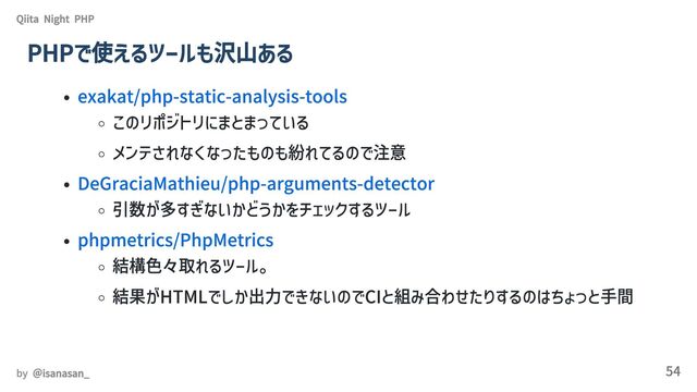 exakat/php-static-analysis-tools
このリポジトリにまとまっている
メンテされなくなったものも紛れてるので注意
DeGraciaMathieu/php-arguments-detector
引数が多すぎないかどうかをチェックするツール
phpmetrics/PhpMetrics
結構色々取れるツール。
結果がHTMLでしか出力できないのでCIと組み合わせたりするのはちょっと手間
Qiita Night PHP
PHPで使えるツールも沢山ある
by ＠isanasan_ 54
