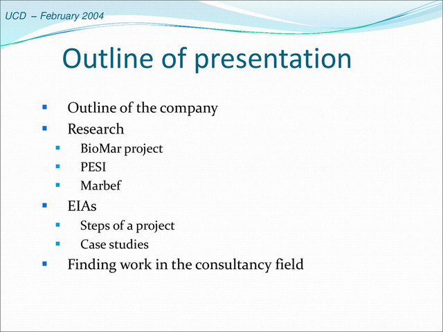 UCD – February 2004
Outline of presentation
 Outline of the company
 Research
 BioMar project
 PESI
 Marbef
 EIAs
 Steps of a project
 Case studies
 Finding work in the consultancy field
