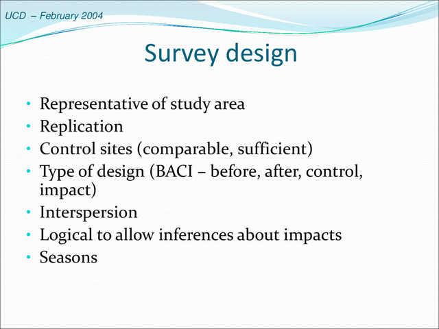UCD – February 2004
Survey design
• Representative of study area
• Replication
• Control sites (comparable, sufficient)
• Type of design (BACI – before, after, control,
impact)
• Interspersion
• Logical to allow inferences about impacts
• Seasons
