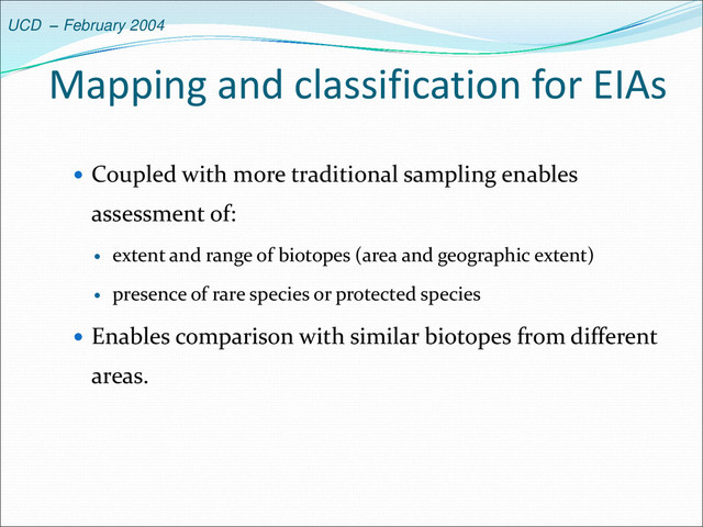 UCD – February 2004
Mapping and classification for EIAs
 Coupled with more traditional sampling enables
assessment of:
 extent and range of biotopes (area and geographic extent)
 presence of rare species or protected species
 Enables comparison with similar biotopes from different
areas.
