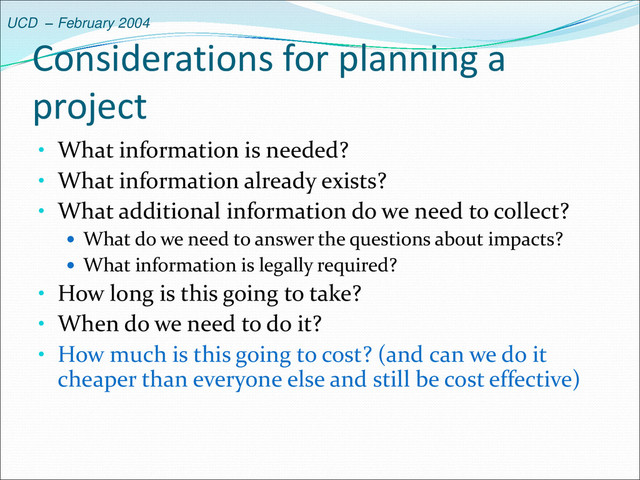 UCD – February 2004
Considerations for planning a
project
• What information is needed?
• What information already exists?
• What additional information do we need to collect?
 What do we need to answer the questions about impacts?
 What information is legally required?
• How long is this going to take?
• When do we need to do it?
• How much is this going to cost? (and can we do it
cheaper than everyone else and still be cost effective)
