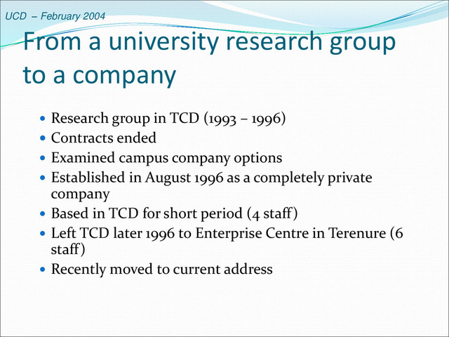 UCD – February 2004
From a university research group
to a company
 Research group in TCD (1993 – 1996)
 Contracts ended
 Examined campus company options
 Established in August 1996 as a completely private
company
 Based in TCD for short period (4 staff)
 Left TCD later 1996 to Enterprise Centre in Terenure (6
staff)
 Recently moved to current address

