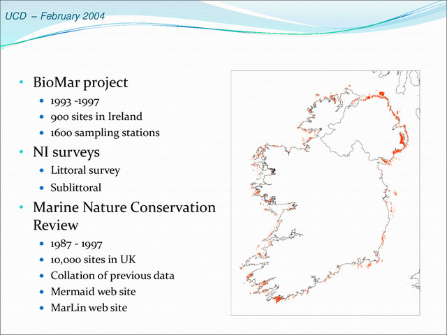 UCD – February 2004
• BioMar project
 1993 -1997
 900 sites in Ireland
 1600 sampling stations
• NI surveys
 Littoral survey
 Sublittoral
• Marine Nature Conservation
Review
 1987 - 1997
 10,000 sites in UK
 Collation of previous data
 Mermaid web site
 MarLin web site

















 




































 

















 









 


































 












 


 








 

 

 




















 
 




 






 









 






















 




 

















































 










 



 


























 
 



 

 
 

 
 












 












 






















































































 

















 



















  


















 








 


 












 
 






 









 
 


























































 



















 















 


























 









   
 

 














 

 









 





















 



 
 






 






























 






 






 













 





 


































































































































































 



 

 

 
 



 




 


















































































































































































 





























 


















 




















 



 
























 
 



















 

 

 







 


















































 


















 























































































































































































































































































































































































































































 











