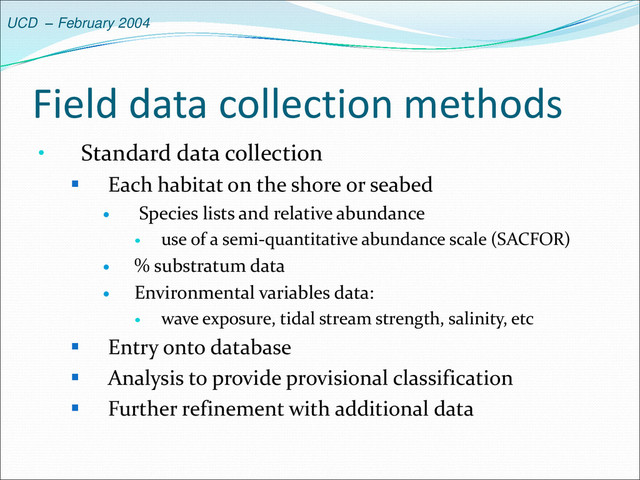 UCD – February 2004
Field data collection methods
• Standard data collection
 Each habitat on the shore or seabed
 Species lists and relative abundance
 use of a semi-quantitative abundance scale (SACFOR)
 % substratum data
 Environmental variables data:
 wave exposure, tidal stream strength, salinity, etc
 Entry onto database
 Analysis to provide provisional classification
 Further refinement with additional data

