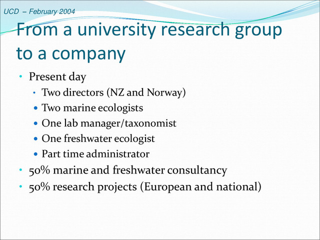 UCD – February 2004
From a university research group
to a company
• Present day
• Two directors (NZ and Norway)
 Two marine ecologists
 One lab manager/taxonomist
 One freshwater ecologist
 Part time administrator
• 50% marine and freshwater consultancy
• 50% research projects (European and national)
