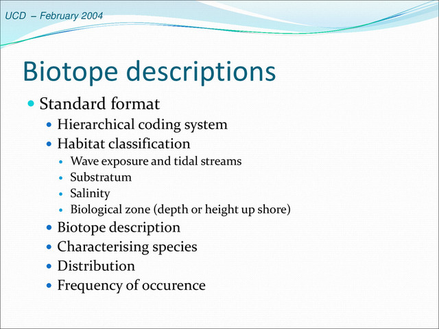 UCD – February 2004
Biotope descriptions
 Standard format
 Hierarchical coding system
 Habitat classification
 Wave exposure and tidal streams
 Substratum
 Salinity
 Biological zone (depth or height up shore)
 Biotope description
 Characterising species
 Distribution
 Frequency of occurence
