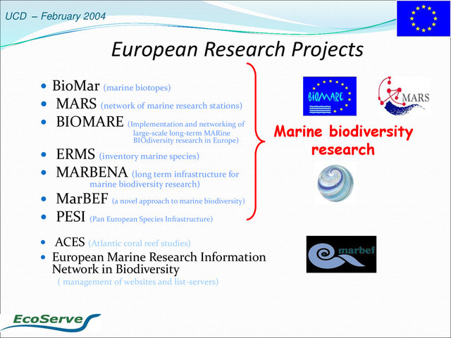 UCD – February 2004
European Research Projects
 BioMar (marine biotopes)
 MARS (network of marine research stations)
 BIOMARE (Implementation and networking of
large-scale long-term MARine
BIOdiversity research in Europe)
 ERMS (inventory marine species)
 MARBENA (long term infrastructure for
marine biodiversity research)
 MarBEF (a novel approach to marine biodiversity)
 PESI (Pan European Species Infrastructure)
 ACES (Atlantic coral reef studies)
 European Marine Research Information
Network in Biodiversity
( management of websites and list-servers)
Marine biodiversity
research
