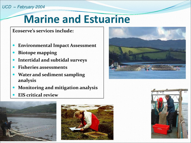 UCD – February 2004
Marine and Estuarine
Ecoserve’s services include:
 Environmental Impact Assessment
 Biotope mapping
 Intertidal and subtidal surveys
 Fisheries assessments
 Water and sediment sampling
analysis
 Monitoring and mitigation analysis
 EIS critical review

