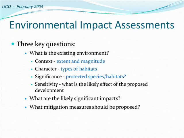 UCD – February 2004
Environmental Impact Assessments
 Three key questions:
 What is the existing environment?
 Context - extent and magnitude
 Character - types of habitats
 Significance - protected species/habitats?
 Sensitivity - what is the likely effect of the proposed
development
 What are the likely significant impacts?
 What mitigation measures should be proposed?
