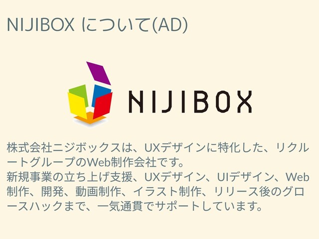 NIJIBOX について(AD)
株式会社ニジボックスは、UX
デザインに特化した、リクル
ートグループのWeb
制作会社です。
新規事業の⽴ち上げ⽀援、UX
デザイン、UI
デザイン、Web
制作、開発、動画制作、イラスト制作、リリース後のグロ
ースハックまで、⼀気通貫でサポートしています。
