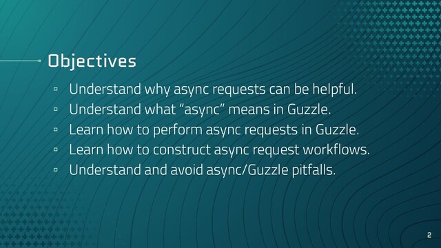 Objectives
▫ Understand why async requests can be helpful.
▫ Understand what “async” means in Guzzle.
▫ Learn how to perform async requests in Guzzle.
▫ Learn how to construct async request workflows.
▫ Understand and avoid async/Guzzle pitfalls.
2
