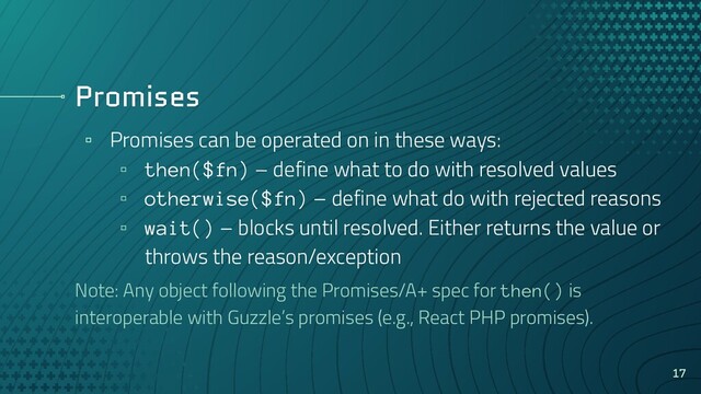 Promises
▫ Promises can be operated on in these ways:
▫ then($fn) – define what to do with resolved values
▫ otherwise($fn) – define what do with rejected reasons
▫ wait() – blocks until resolved. Either returns the value or
throws the reason/exception
Note: Any object following the Promises/A+ spec for then() is
interoperable with Guzzle’s promises (e.g., React PHP promises).
17
