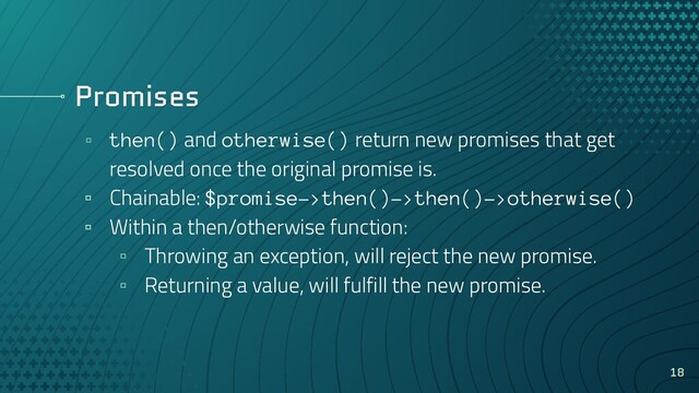 Promises
▫ then() and otherwise() return new promises that get
resolved once the original promise is.
▫ Chainable: $promise->then()->then()->otherwise()
▫ Within a then/otherwise function:
▫ Throwing an exception, will reject the new promise.
▫ Returning a value, will fulfill the new promise.
18

