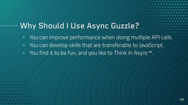 Why Should I Use Async Guzzle?
▫ You can improve performance when doing multiple API calls.
▫ You can develop skills that are transferable to JavaScript.
▫ You find it to be fun, and you like to Think In Async™.
26
