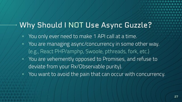 Why Should I NOT Use Async Guzzle?
▫ You only ever need to make 1 API call at a time.
▫ You are managing async/concurrency in some other way.
(e.g., React PHP/amphp, Swoole, pthreads, fork, etc.)
▫ You are vehemently opposed to Promises, and refuse to
deviate from your Rx/Observable purity).
▫ You want to avoid the pain that can occur with concurrency.
27

