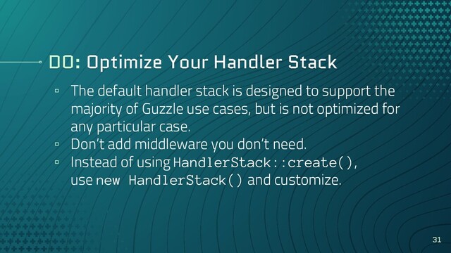 DO: Optimize Your Handler Stack
▫ The default handler stack is designed to support the
majority of Guzzle use cases, but is not optimized for
any particular case.
▫ Don’t add middleware you don’t need.
▫ Instead of using HandlerStack::create(),
use new HandlerStack() and customize.
31

