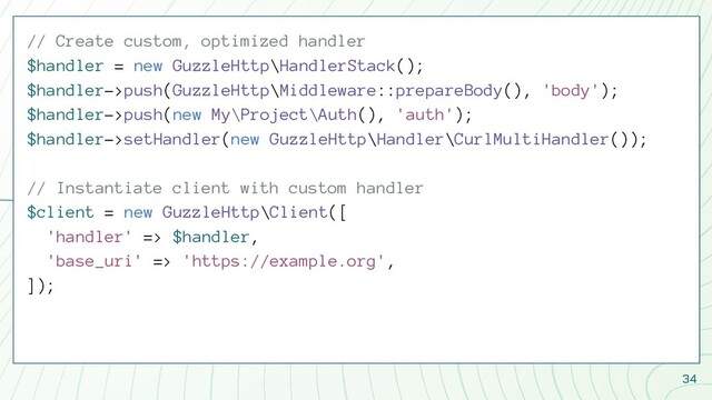 34
// Create custom, optimized handler
$handler = new GuzzleHttp\HandlerStack();
$handler->push(GuzzleHttp\Middleware::prepareBody(), 'body');
$handler->push(new My\Project\Auth(), 'auth');
$handler->setHandler(new GuzzleHttp\Handler\CurlMultiHandler());
// Instantiate client with custom handler
$client = new GuzzleHttp\Client([
'handler' => $handler,
'base_uri' => 'https://example.org',
]);
