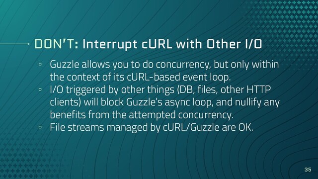 DON’T: Interrupt cURL with Other I/O
▫ Guzzle allows you to do concurrency, but only within
the context of its cURL-based event loop.
▫ I/O triggered by other things (DB, files, other HTTP
clients) will block Guzzle’s async loop, and nullify any
benefits from the attempted concurrency.
▫ File streams managed by cURL/Guzzle are OK.
35
