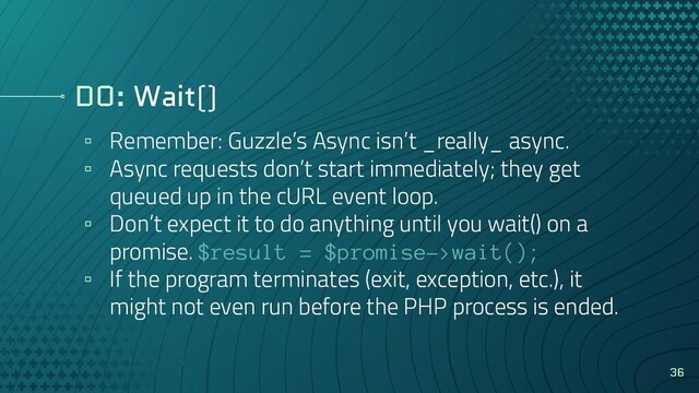 DO: Wait()
▫ Remember: Guzzle’s Async isn’t _really_ async.
▫ Async requests don’t start immediately; they get
queued up in the cURL event loop.
▫ Don’t expect it to do anything until you wait() on a
promise. $result = $promise->wait();
▫ If the program terminates (exit, exception, etc.), it
might not even run before the PHP process is ended.
36

