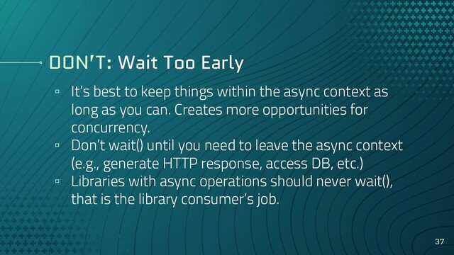 DON’T: Wait Too Early
▫ It’s best to keep things within the async context as
long as you can. Creates more opportunities for
concurrency.
▫ Don’t wait() until you need to leave the async context
(e.g., generate HTTP response, access DB, etc.)
▫ Libraries with async operations should never wait(),
that is the library consumer’s job.
37
