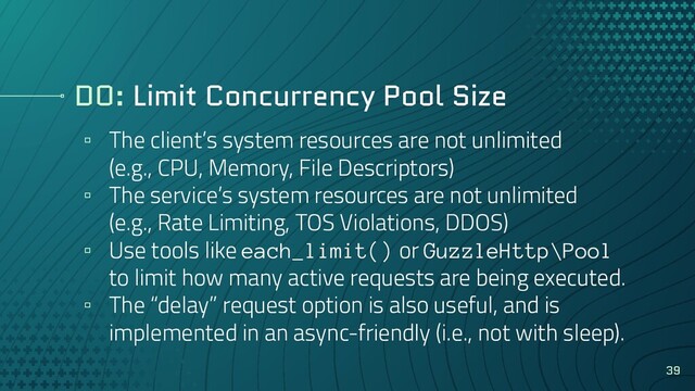DO: Limit Concurrency Pool Size
▫ The client’s system resources are not unlimited
(e.g., CPU, Memory, File Descriptors)
▫ The service’s system resources are not unlimited
(e.g., Rate Limiting, TOS Violations, DDOS)
▫ Use tools like each_limit() or GuzzleHttp\Pool
to limit how many active requests are being executed.
▫ The “delay” request option is also useful, and is
implemented in an async-friendly (i.e., not with sleep).
39
