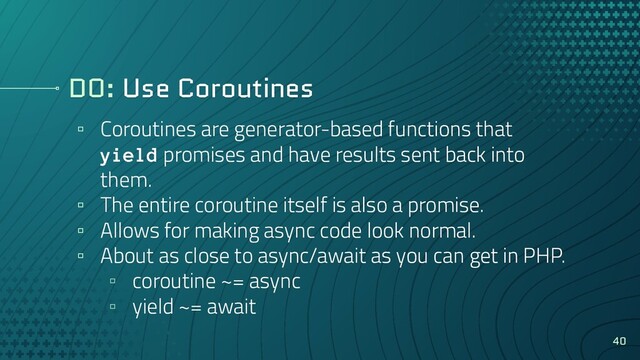 DO: Use Coroutines
▫ Coroutines are generator-based functions that
yield promises and have results sent back into
them.
▫ The entire coroutine itself is also a promise.
▫ Allows for making async code look normal.
▫ About as close to async/await as you can get in PHP.
▫ coroutine ~= async
▫ yield ~= await
40
