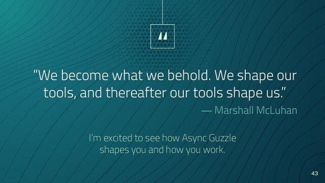 “
“We become what we behold. We shape our
tools, and thereafter our tools shape us.”
― Marshall McLuhan
43
I’m excited to see how Async Guzzle
shapes you and how you work.
