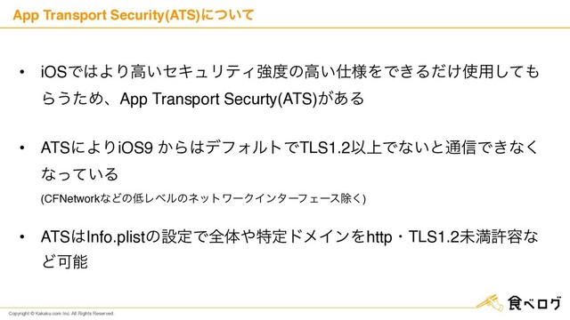 Copyright © Kakaku.com Inc. All Rights Reserved.
App Transport Security(ATS)ʹ͍ͭͯ
• iOSͰ͸ΑΓߴ͍ηΩϡϦςΟڧ౓ͷߴ͍࢓༷ΛͰ͖Δ͚ͩ࢖༻ͯ͠΋
Β͏ͨΊɺApp Transport Securty(ATS)͕͋Δ 
• ATSʹΑΓiOS9 ͔Β͸σϑΥϧτͰTLS1.2Ҏ্Ͱͳ͍ͱ௨৴Ͱ͖ͳ͘
ͳ͍ͬͯΔ 
(CFNetworkͳͲͷ௿ϨϕϧͷωοτϫʔΫΠϯλʔϑΣʔεআ͘) 
• ATS͸Info.plistͷઃఆͰશମ΍ಛఆυϝΠϯΛhttpɾTLS1.2ະຬڐ༰ͳ
ͲՄೳ
